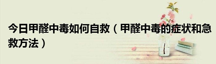 今日甲醛中毒如何自救（甲醛中毒的症状和急救方法）