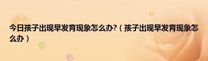 今日孩子出现早发育现象怎么办?（孩子出现早发育现象怎么办）