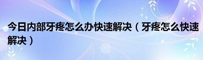 今日内部牙疼怎么办快速解决（牙疼怎么快速解决）