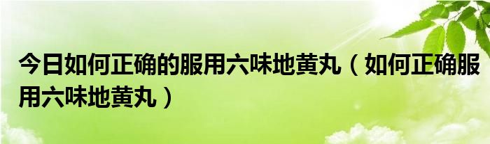 今日如何正确的服用六味地黄丸（如何正确服用六味地黄丸）