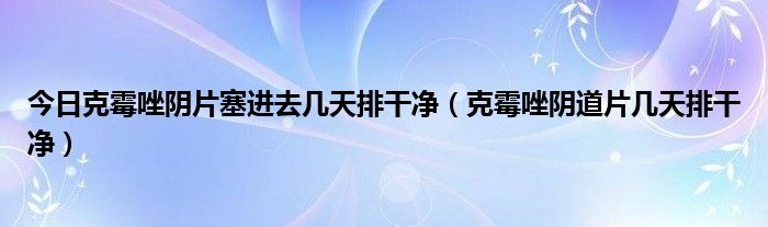 今日克霉唑阴片塞进去几天排干净（克霉唑阴道片几天排干净）