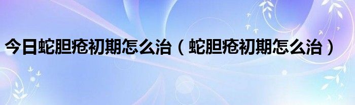 今日蛇胆疮初期怎么治（蛇胆疮初期怎么治）