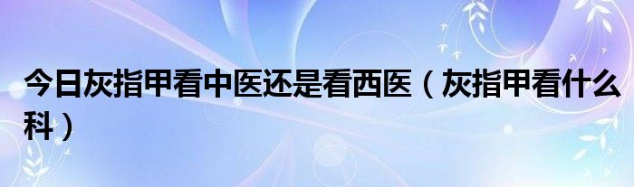 今日灰指甲看中医还是看西医（灰指甲看什么科）