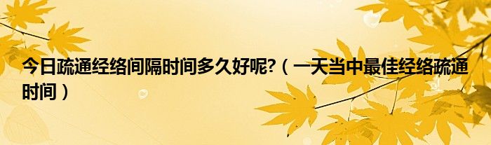 今日疏通经络间隔时间多久好呢?（一天当中最佳经络疏通时间）