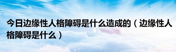 今日边缘性人格障碍是什么造成的（边缘性人格障碍是什么）