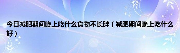 今日减肥期间晚上吃什么食物不长胖（减肥期间晚上吃什么好）