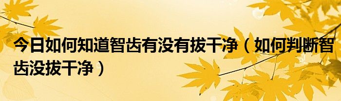 今日如何知道智齿有没有拔干净（如何判断智齿没拔干净）