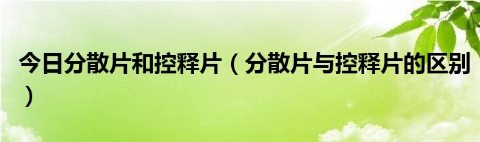 今日分散片和控释片（分散片与控释片的区别）