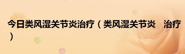 今日类风湿关节炎治疗（类风湿关节炎   治疗）