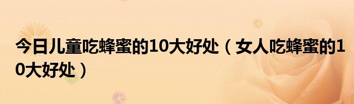 今日儿童吃蜂蜜的10大好处（女人吃蜂蜜的10大好处）