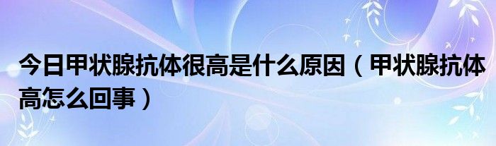 今日甲状腺抗体很高是什么原因（甲状腺抗体高怎么回事）