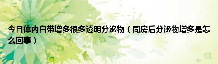 今日体内白带增多很多透明分泌物（同房后分泌物增多是怎么回事）