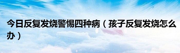 今日反复发烧警惕四种病（孩子反复发烧怎么办）