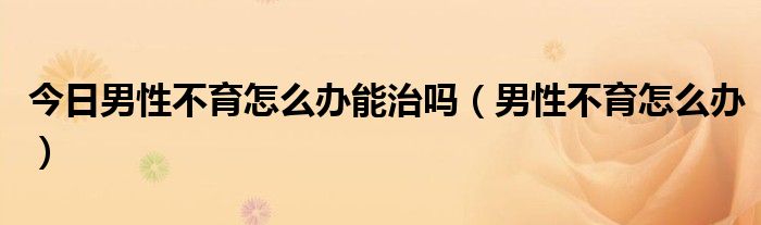 今日男性不育怎么办能治吗（男性不育怎么办）