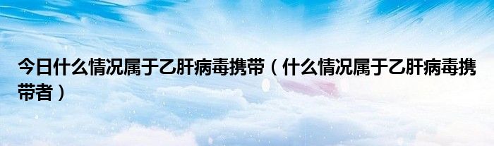 今日什么情况属于乙肝病毒携带（什么情况属于乙肝病毒携带者）