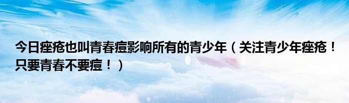 今日痤疮也叫青春痘影响所有的青少年（关注青少年痤疮！只要青春不要痘！）