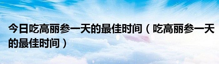 今日吃高丽参一天的最佳时间（吃高丽参一天的最佳时间）