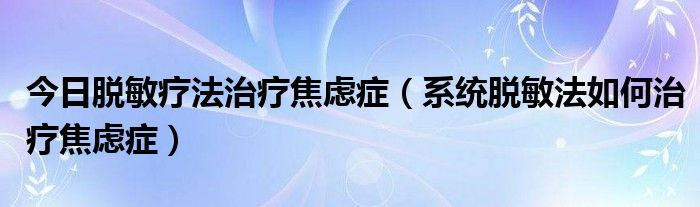 今日脱敏疗法治疗焦虑症（系统脱敏法如何治疗焦虑症）