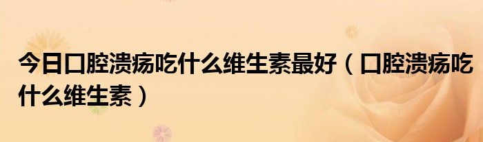 今日口腔溃疡吃什么维生素最好（口腔溃疡吃什么维生素）