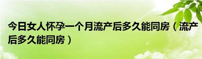 今日女人怀孕一个月流产后多久能同房（流产后多久能同房）