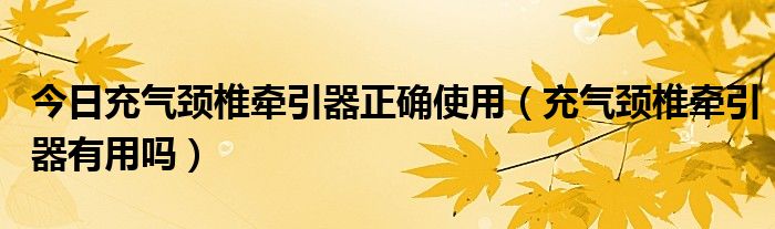 今日充气颈椎牵引器正确使用（充气颈椎牵引器有用吗）