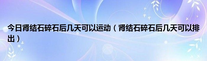 今日肾结石碎石后几天可以运动（肾结石碎石后几天可以排出）