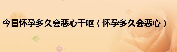 今日怀孕多久会恶心干呕（怀孕多久会恶心）