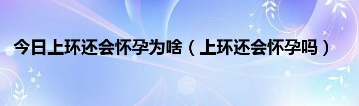 今日上环还会怀孕为啥（上环还会怀孕吗）