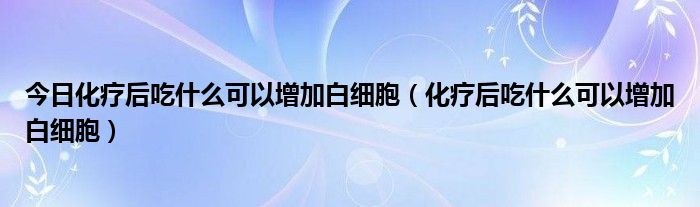 今日化疗后吃什么可以增加白细胞（化疗后吃什么可以增加白细胞）