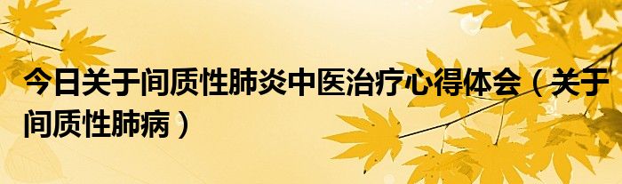 今日关于间质性肺炎中医治疗心得体会（关于间质性肺病）