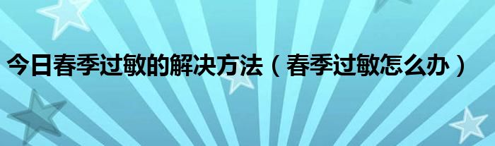 今日春季过敏的解决方法（春季过敏怎么办）