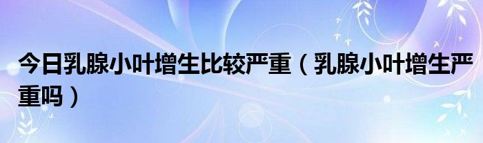 今日乳腺小叶增生比较严重（乳腺小叶增生严重吗）