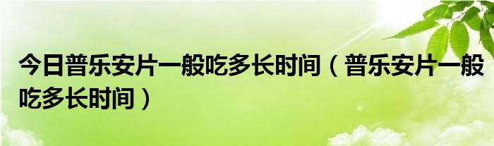 今日普乐安片一般吃多长时间（普乐安片一般吃多长时间）