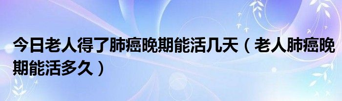 今日老人得了肺癌晚期能活几天（老人肺癌晚期能活多久）