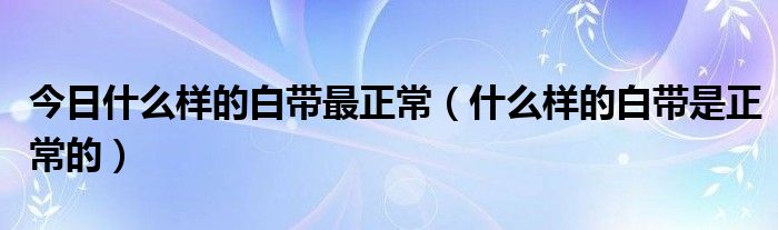 今日什么样的白带最正常（什么样的白带是正常的）