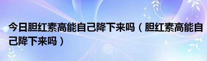 今日胆红素高能自己降下来吗（胆红素高能自己降下来吗）