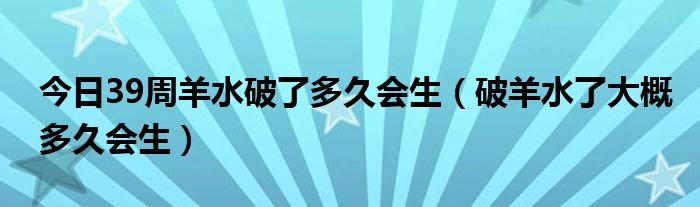 今日39周羊水破了多久会生（破羊水了大概多久会生）