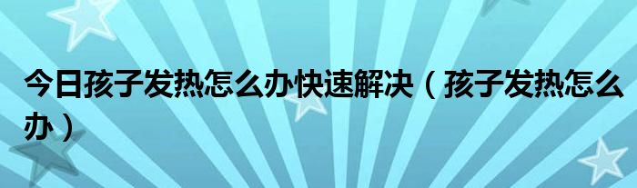 今日孩子发热怎么办快速解决（孩子发热怎么办）