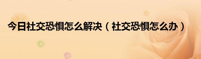 今日社交恐惧怎么解决（社交恐惧怎么办）