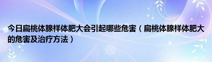 今日扁桃体腺样体肥大会引起哪些危害（扁桃体腺样体肥大的危害及治疗方法）