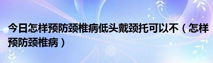 今日怎样预防颈椎病低头戴颈托可以不（怎样预防颈椎病）