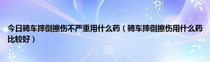 今日骑车摔倒擦伤不严重用什么药（骑车摔倒擦伤用什么药比较好）