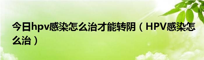 今日hpv感染怎么治才能转阴（HPV感染怎么治）