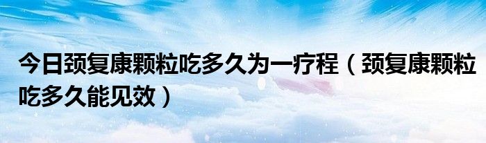 今日颈复康颗粒吃多久为一疗程（颈复康颗粒吃多久能见效）