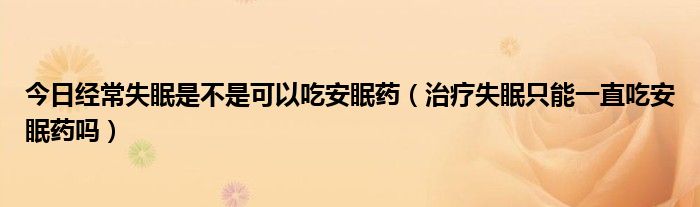 今日经常失眠是不是可以吃安眠药（治疗失眠只能一直吃安眠药吗）