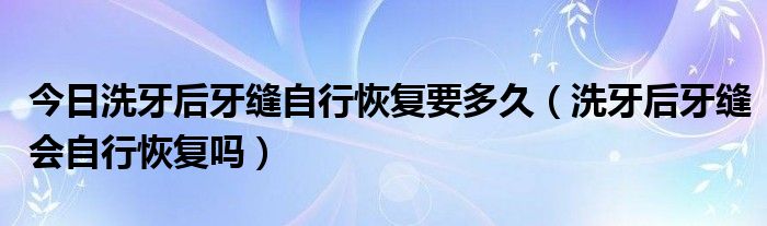 今日洗牙后牙缝自行恢复要多久（洗牙后牙缝会自行恢复吗）