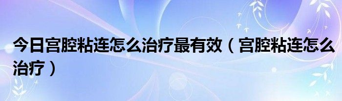 今日宫腔粘连怎么治疗最有效（宫腔粘连怎么治疗）