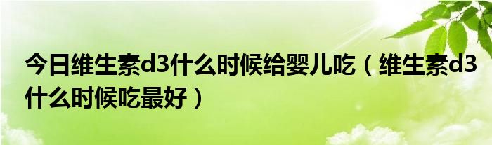 今日维生素d3什么时候给婴儿吃（维生素d3什么时候吃最好）