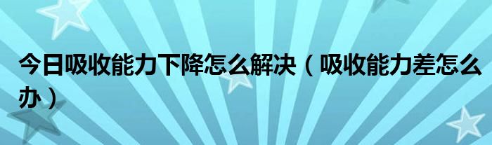 今日吸收能力下降怎么解决（吸收能力差怎么办）