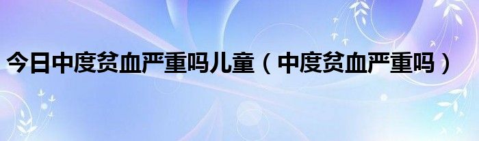 今日中度贫血严重吗儿童（中度贫血严重吗）